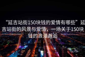 “延吉站街150塊錢(qián)的愛(ài)情有哪些”延吉站街的風(fēng)景與愛(ài)情，一場(chǎng)關(guān)于150塊錢(qián)的浪漫邂逅