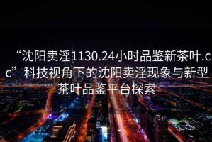 “沈陽(yáng)賣(mài)淫1130.24小時(shí)品鑒新茶葉.cc”科技視角下的沈陽(yáng)賣(mài)淫現象與新型茶葉品鑒平臺探索