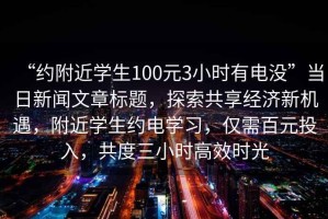 “約附近學(xué)生100元3小時(shí)有電沒(méi)”當日新聞文章標題，探索共享經(jīng)濟新機遇，附近學(xué)生約電學(xué)習，僅需百元投入，共度三小時(shí)高效時(shí)光
