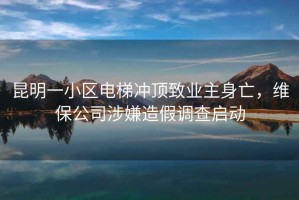 昆明一小區電梯沖頂致業(yè)主身亡，維保公司涉嫌造假調查啟動(dòng)