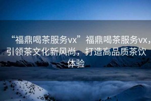 “福鼎喝茶服務(wù)vx”福鼎喝茶服務(wù)vx，引領(lǐng)茶文化新風(fēng)尚，打造高品質(zhì)茶飲體驗
