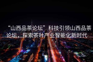 “山西品茶論壇”科技引領(lǐng)山西品茶論壇，探索茶葉產(chǎn)業(yè)智能化新時(shí)代