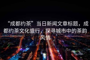 “成都約茶”當日新聞文章標題，成都約茶文化盛行，探尋城市中的茶韻風(fēng)情