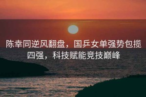 陳幸同逆風(fēng)翻盤(pán)，國乒女單強勢包攬四強，科技賦能競技巔峰
