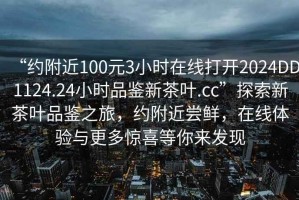 “約附近100元3小時(shí)在線(xiàn)打開(kāi)2024DD1124.24小時(shí)品鑒新茶葉.cc”探索新茶葉品鑒之旅，約附近嘗鮮，在線(xiàn)體驗與更多驚喜等你來(lái)發(fā)現