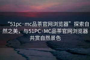 “51pc·mc品茶官網(wǎng)瀏覽器”探索自然之美，與51PC·MC品茶官網(wǎng)瀏覽器共賞自然景色