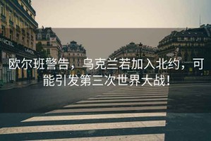 歐爾班警告，烏克蘭若加入北約，可能引發(fā)第三次世界大戰！