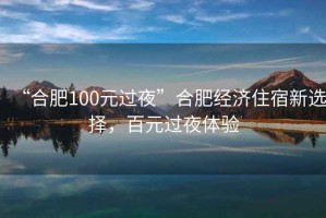 “合肥100元過(guò)夜”合肥經(jīng)濟住宿新選擇，百元過(guò)夜體驗