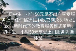 “初中生一小時(shí)50元足不出戶(hù)享受服務(wù)上門(mén)任你挑選1114b.官網(wǎng)永久地址1.cc”新時(shí)代下的教育服務(wù)模式革新，初中生一小時(shí)50元享受上門(mén)服務(wù)挑選體驗