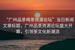 “廣州品茶喝茶資源論壇”當日新聞文章標題，廣州品茶資源論壇盛大開(kāi)幕，引領(lǐng)茶文化新潮流