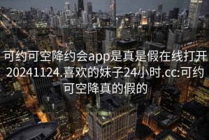 可約可空降約會(huì )app是真是假在線(xiàn)打開(kāi)20241124.喜歡的妹子24小時(shí).cc:可約可空降真的假的