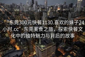 “東莞300元快餐1130.喜歡的妹子24小時(shí).cc”東莞美食之旅，探索快餐文化中的獨特魅力與背后的故事