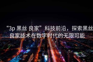 “3p 黑絲 良家”科技前沿，探索黑絲良家技術(shù)在數字時(shí)代的無(wú)限可能