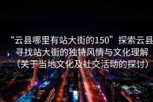 “云縣哪里有站大街的150”探索云縣，尋找站大街的獨特風(fēng)情與文化理解（關(guān)于當地文化及社交活動(dòng)的探討）