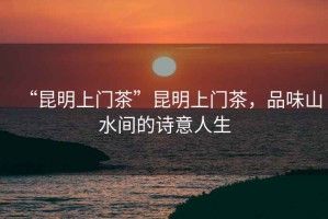 “昆明上門(mén)茶”昆明上門(mén)茶，品味山水間的詩(shī)意人生