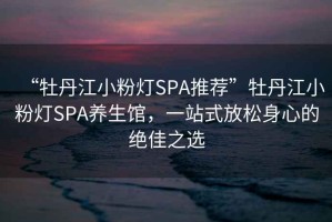 “牡丹江小粉燈SPA推薦”牡丹江小粉燈SPA養生館，一站式放松身心的絕佳之選