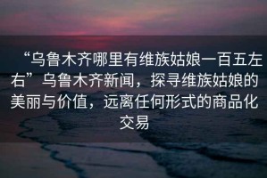 “烏魯木齊哪里有維族姑娘一百五左右”烏魯木齊新聞，探尋維族姑娘的美麗與價(jià)值，遠離任何形式的商品化交易