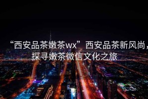 “西安品茶嫩茶wx”西安品茶新風(fēng)尚，探尋嫩茶微信文化之旅