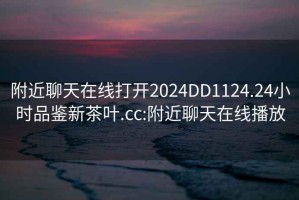 附近聊天在線(xiàn)打開(kāi)2024DD1124.24小時(shí)品鑒新茶葉.cc:附近聊天在線(xiàn)播放
