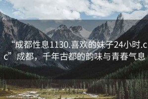 “成都性息1130.喜歡的妹子24小時(shí).cc”成都，千年古都的韻味與青春氣息