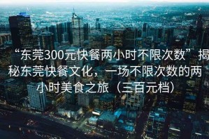 “東莞300元快餐兩小時(shí)不限次數”揭秘東莞快餐文化，一場(chǎng)不限次數的兩小時(shí)美食之旅（三百元檔）
