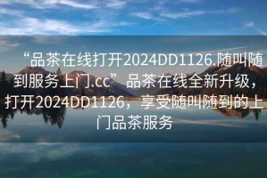 “品茶在線(xiàn)打開(kāi)2024DD1126.隨叫隨到服務(wù)上門(mén).cc”品茶在線(xiàn)全新升級，打開(kāi)2024DD1126，享受隨叫隨到的上門(mén)品茶服務(wù)