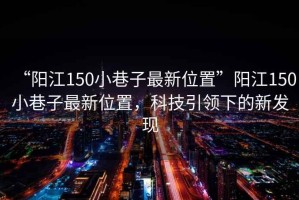 “陽(yáng)江150小巷子最新位置”陽(yáng)江150小巷子最新位置，科技引領(lǐng)下的新發(fā)現