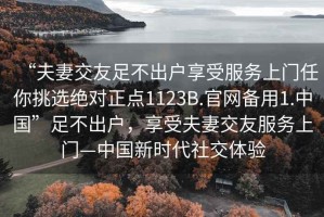 “夫妻交友足不出戶(hù)享受服務(wù)上門(mén)任你挑選絕對正點(diǎn)1123B.官網(wǎng)備用1.中國”足不出戶(hù)，享受夫妻交友服務(wù)上門(mén)—中國新時(shí)代社交體驗