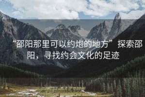 “邵陽(yáng)那里可以約炮的地方”探索邵陽(yáng)，尋找約會(huì )文化的足跡