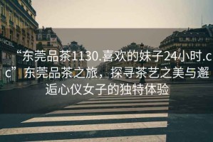 “東莞品茶1130.喜歡的妹子24小時(shí).cc”東莞品茶之旅，探尋茶藝之美與邂逅心儀女子的獨特體驗