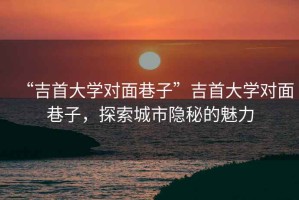 “吉首大學(xué)對面巷子”吉首大學(xué)對面巷子，探索城市隱秘的魅力