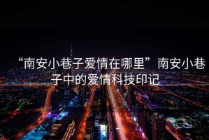 “南安小巷子愛(ài)情在哪里”南安小巷子中的愛(ài)情科技印記