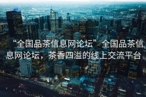 “全國品茶信息網(wǎng)論壇”全國品茶信息網(wǎng)論壇，茶香四溢的線(xiàn)上交流平臺