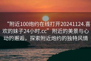 “附近100炮約在線(xiàn)打開(kāi)20241124.喜歡的妹子24小時(shí).cc”附近的美景與心動(dòng)的邂逅，探索附近炮約的獨特風(fēng)情