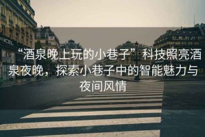“酒泉晚上玩的小巷子”科技照亮酒泉夜晚，探索小巷子中的智能魅力與夜間風(fēng)情