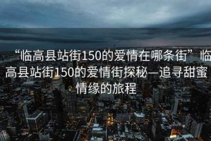 “臨高縣站街150的愛(ài)情在哪條街”臨高縣站街150的愛(ài)情街探秘—追尋甜蜜情緣的旅程