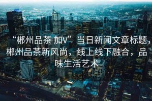 “郴州品茶 加V”當日新聞文章標題，郴州品茶新風(fēng)尚，線(xiàn)上線(xiàn)下融合，品味生活藝術(shù)