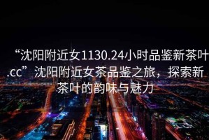 “沈陽(yáng)附近女1130.24小時(shí)品鑒新茶葉.cc”沈陽(yáng)附近女茶品鑒之旅，探索新茶葉的韻味與魅力