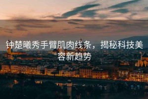 鐘楚曦秀手臂肌肉線(xiàn)條，揭秘科技美容新趨勢