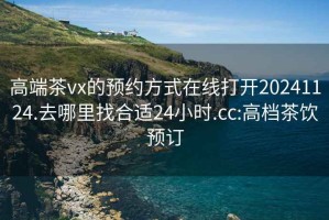 高端茶vx的預約方式在線(xiàn)打開(kāi)20241124.去哪里找合適24小時(shí).cc:高檔茶飲預訂