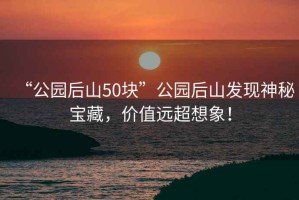 “公園后山50塊”公園后山發(fā)現神秘寶藏，價(jià)值遠超想象！
