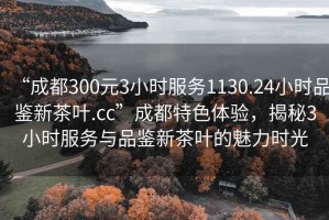 “成都300元3小時(shí)服務(wù)1130.24小時(shí)品鑒新茶葉.cc”成都特色體驗，揭秘3小時(shí)服務(wù)與品鑒新茶葉的魅力時(shí)光