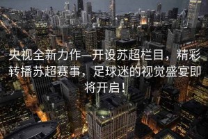 央視全新力作—開(kāi)設蘇超欄目，精彩轉播蘇超賽事，足球迷的視覺(jué)盛宴即將開(kāi)啟！