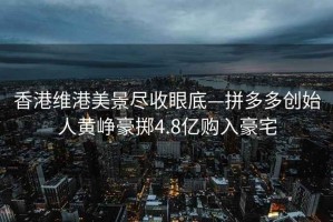 香港維港美景盡收眼底—拼多多創(chuàng  )始人黃崢豪擲4.8億購入豪宅