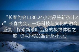 “長(cháng)春約會(huì )1130.24小時(shí)品鑒新茶葉.cc”長(cháng)春約會(huì )，一場(chǎng)科技與文化的融合盛宴—探索新茶葉品鑒的極致體驗之旅（24小時(shí)品鑒新茶葉.cc）