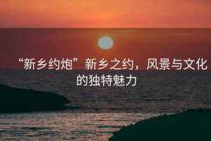 “新鄉約炮”新鄉之約，風(fēng)景與文化的獨特魅力