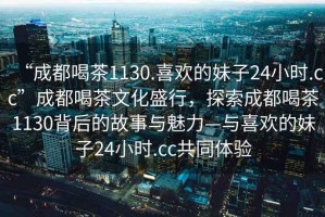 “成都喝茶1130.喜歡的妹子24小時(shí).cc”成都喝茶文化盛行，探索成都喝茶1130背后的故事與魅力—與喜歡的妹子24小時(shí).cc共同體驗