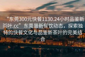 “東莞300元快餐1130.24小時(shí)品鑒新茶葉.cc”東莞最新餐飲動(dòng)態(tài)，探索獨特的快餐文化與品鑒新茶葉的完美結合