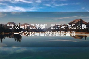 “武漢與你品茶群”武漢與你品茶群，一場(chǎng)文化與自然的饕餮盛宴