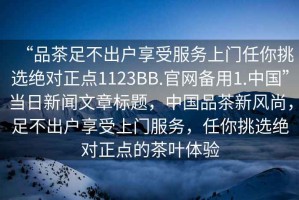 “品茶足不出戶(hù)享受服務(wù)上門(mén)任你挑選絕對正點(diǎn)1123BB.官網(wǎng)備用1.中國”當日新聞文章標題，中國品茶新風(fēng)尚，足不出戶(hù)享受上門(mén)服務(wù)，任你挑選絕對正點(diǎn)的茶葉體驗
